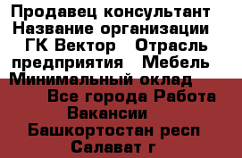 Продавец-консультант › Название организации ­ ГК Вектор › Отрасль предприятия ­ Мебель › Минимальный оклад ­ 15 000 - Все города Работа » Вакансии   . Башкортостан респ.,Салават г.